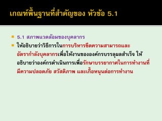 5.1 สภาพแวดล้อมของบุคลากร 
ให้อธิบายว่าวิธีการในการบริหารขีดความสามารถและ อัตรากาลังบุคลากรเพื่อให้งานขององค์กรบรรลุผลสาเร็จ ให้ อธิบายว่าองค์กรดาเนินการเพื่อรักษาบรรยากาศในการทางานที่ มีความปลอดภัย สวัสดิภาพ และเกื้อหนุนต่อการทางาน  