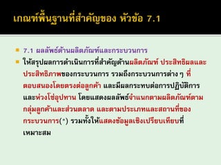 7.1 ผลลัพธ์ด้านผลิตภัณฑ์และกระบวนการ 
ให้สรุปผลการดาเนินการที่สาคัญด้านผลิตภัณฑ์ ประสิทธิผลและ ประสิทธิภาพของกระบวนการ รวมถึงกระบวนการต่างๆ ที่ ตอบสนองโดยตรงต่อลูกค้า และมีผลกระทบต่อการปฏิบัติการ และห่วงโซ่อุปทาน โดยแสดงผลลัพธ์จาแนกตามผลิตภัณฑ์ตาม กลุ่มลูกค้าและส่วนตลาด และตามประเภทและสถานที่ของ กระบวนการ(*) รวมทั้งให้แสดงข้อมูลเชิงเปรียบเทียบที่ เหมาะสม  