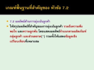 7.2 ผลลัพธ์ด้านการมุ่งเน้นลูกค้า 
ให้สรุปผลลัพธ์ที่สาคัญของการมุ่งเน้นลูกค้า รวมถึงความพึง พอใจ และความผูกพัน โดยแสดงผลลัพธ์จาแนกตามผลิตภัณฑ์ กลุ่มลูกค้า และส่วนตลาด(*) รวมทั้งให้แสดงข้อมูลเชิง เปรียบเทียบที่เหมาะสม  
