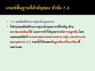 7.3 ผลลัพธ์ด้านการมุ่งเน้นบุคลากร 
ให้สรุปผลลัพธ์ด้านการมุ่งเน้นบุคลากรที่สาคัญ ด้าน สภาพแวดล้อมที่ดี และการทาให้บุคลากรมีความผูกพัน โดย แสดงผลลัพธ์จาแนกตามความหลากหลาย กลุ่ม และประเภท ของบุคลากร (*) รวมทั้งให้แสดงข้อมูลเชิงเปรียบเทียบที่ เหมาะสม  