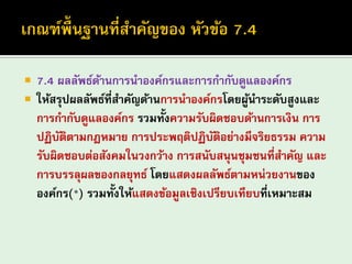7.4 ผลลัพธ์ด้านการนาองค์กรและการกากับดูแลองค์กร 
ให้สรุปผลลัพธ์ที่สาคัญด้านการนาองค์กรโดยผู้นาระดับสูงและ การกากับดูแลองค์กร รวมทั้งความรับผิดชอบด้านการเงิน การ ปฏิบัติตามกฎหมาย การประพฤติปฏิบัติอย่างมีจริยธรรม ความ รับผิดชอบต่อสังคมในวงกว้าง การสนับสนุนชุมชนที่สาคัญ และ การบรรลุผลของกลยุทธ์ โดยแสดงผลลัพธ์ตามหน่วยงานของ องค์กร(*) รวมทั้งให้แสดงข้อมูลเชิงเปรียบเทียบที่เหมาะสม  