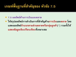 7.5 ผลลัพธ์ด้านการเงินและตลาด 
ให้สรุปผลลัพธ์การดาเนินการที่สาคัญด้านการเงินและตลาด โดย แสดงผลลัพธ์จาแนกตามส่วนตลาดหรือกลุ่มลูกค้า(*) รวมทั้งให้ แสดงข้อมูลเชิงเปรียบเทียบที่เหมาะสม  