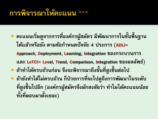 คะแนนเริ่มดูจากการที่องค์กรผู้สมัคร มีพัฒนาการในขั้นพื้นฐาน ได้แล้วหรือยัง ตามข้อกาหนดปัจจัย 4 ประการ (ADLI= Approach, Deployment, Learning, Integration ของกระบวนการ และ LeTCI= Level, Trend, Comparison, Integration ของผลลัพธ์) 
ถ้าทาได้ครบถ้วนก่อน จึงจะพิจารณาถึงขั้นที่สูงขึ้นต่อไป 
ถ้ายังทาได้ไม่ครบถ้วน ก็ป่วยการที่จะไปดูถึงการพัฒนาในระดับ ที่สูงขึ้นไปอีก (องค์กรผู้สมัครจึงมักสงสัยว่า ทาไมได้คะแนนน้อย ทั้งที่ตอบมาตั้งเยอะ)  