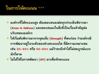 องค์กรที่ได้คะแนนสูง ต้องตอบสนองต่อทุกประเด็นพิจารณา (Areas to Address) และตอบสนองในสิ่งที่เป็นเรื่องสาคัญต่อ บริบทขององค์กร ให้เริ่มต้นพิจารณาจากจุดแข็ง (Strength) ที่พบก่อน ว่าองค์กรมี การพัฒนาอยู่ในระดับของช่วงคะแนนใด ที่มีความเหมาะสม เช่น 30-45% หรือ 50-65% แม้ว่าจะยังทาได้ไม่สมบูรณ์แบบ นักก็ตาม 
ไม่ได้ใช้โอกาสพัฒนา (OFI) มาเพื่อหักคะแนน  