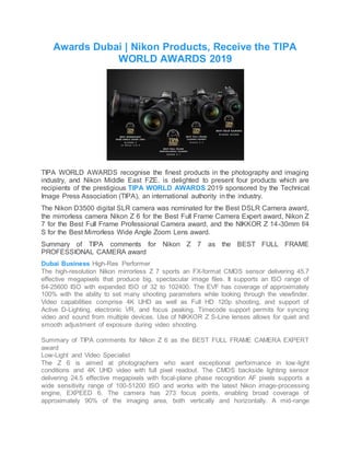 Awards Dubai | Nikon Products, Receive the TIPA
WORLD AWARDS 2019
TIPA WORLD AWARDS recognise the finest products in the photography and imaging
industry, and Nikon Middle East FZE. is delighted to present four products which are
recipients of the prestigious TIPA WORLD AWARDS 2019 sponsored by the Technical
Image Press Association (TIPA), an international authority in the industry.
The Nikon D3500 digital SLR camera was nominated for the Best DSLR Camera award,
the mirrorless camera Nikon Z 6 for the Best Full Frame Camera Expert award, Nikon Z
7 for the Best Full Frame Professional Camera award, and the NIKKOR Z 14-30mm f/4
S for the Best Mirrorless Wide Angle Zoom Lens award.
Summary of TIPA comments for Nikon Z 7 as the BEST FULL FRAME
PROFESSIONAL CAMERA award
Dubai Business High-Res Performer
The high-resolution Nikon mirrorless Z 7 sports an FX-format CMOS sensor delivering 45.7
effective megapixels that produce big, spectacular image files. It supports an ISO range of
64-25600 ISO with expanded ISO of 32 to 102400. The EVF has coverage of approximately
100% with the ability to set many shooting parameters while looking through the viewfinder.
Video capabilities comprise 4K UHD as well as Full HD 120p shooting, and support of
Active D-Lighting, electronic VR, and focus peaking. Timecode support permits for syncing
video and sound from multiple devices. Use of NIKKOR Z S-Line lenses allows for quiet and
smooth adjustment of exposure during video shooting.
Summary of TIPA comments for Nikon Z 6 as the BEST FULL FRAME CAMERA EXPERT
award
Low-Light and Video Specialist
The Z 6 is aimed at photographers who want exceptional performance in low-light
conditions and 4K UHD video with full pixel readout. The CMOS backside lighting sensor
delivering 24.5 effective megapixels with focal-plane phase recognition AF pixels supports a
wide sensitivity range of 100-51200 ISO and works with the latest Nikon image-processing
engine, EXPEED 6. The camera has 273 focus points, enabling broad coverage of
approximately 90% of the imaging area, both vertically and horizontally. A mid-range
 