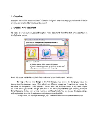 1 –Overview
Welcome to Award&IncentiveMaker4Teachers! Recognize and encourage your students by easily
creating personalized Certificates and Awards!

2 –Create a New Document

To create a new document, select the option “New Document” from the start screen as shown in
the following picture




From this point, you will go through four easy steps to personalize your creation.

        2.a Step 1: Choose your design: In this first step you must choose the design you would like
to use. Use the dropdown menu (1) to select from different categories. Every time you change the
category, the design tree (2) will update its values. Select the design you want to use by clicking on
its name. When you select a design, a thumbnail will be displayed to the right, showing a sample.
Note that some designs have several variations for Male/Female. You can change this by selecting a
different option from the dropdown menu below the thumbnail (3).
        Once you find the appropriate design, click on the thumbnail to move to the Next Step.
 