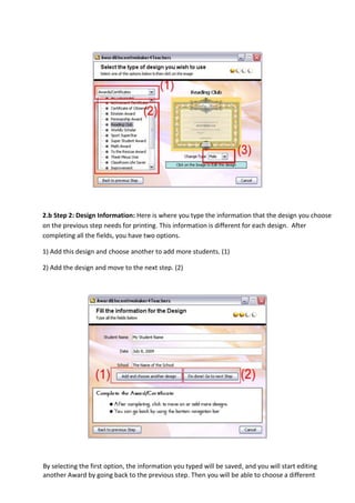 2.b Step 2: Design Information: Here is where you type the information that the design you choose
on the previous step needs for printing. This information is different for each design. After
completing all the fields, you have two options.

1) Add this design and choose another to add more students. (1)

2) Add the design and move to the next step. (2)




By selecting the first option, the information you typed will be saved, and you will start editing
another Award by going back to the previous step. Then you will be able to choose a different
 