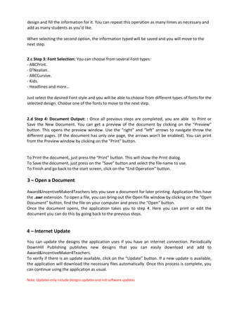 design and fill the information for it. You can repeat this operation as many times as necessary and
add as many students as you’d like.

When selecting the second option, the information typed will be saved and you will move to the
next step.


2.c Step 3: Font Selection: You can choose from several Font types:
- ABCPrint.
- D’Nealian.
- ABCCursive.
- Kids.
- Headlines and more…

Just select the desired Font style and you will be able to choose from different types of fonts for the
selected design. Choose one of the fonts to move to the next step.


2.d Step 4: Document Output: : Once all previous steps are completed, you are able to Print or
Save the New Document. You can get a preview of the document by clicking on the “Preview”
button. This opens the preview window. Use the “right” and “left” arrows to navigate throw the
different pages. (If the document has only one page, the arrows won’t be enabled). You can print
from the Preview window by clicking on the “Print” button.


To Print the document, just press the “Print” button. This will show the Print dialog.
To Save the document, just press on the “Save” button and select the file name to use.
To Finish and go back to the start screen, click on the “End Operation” button.

3 – Open a Document

Award&IncentiveMaker4Teachers lets you save a document for later printing. Application files have
the .awr extension. To open a file, you can bring out the Open file window by clicking on the “Open
Document” button, find the file on your computer and press the “Open” button.
Once the document opens, the application takes you to step 4. Here you can print or edit the
document you can do this by going back to the previous steps.


4 – Internet Update
You can update the designs the application uses if you have an internet connection. Periodically
DownHill Publishing publishes new designs that you can easily download and add to
Award&IncentiveMaker4Teachers.
To verify if there is an update available, click on the “Update” button. If a new update is available,
the application will download the necessary files automatically. Once this process is complete, you
can continue using the application as usual.

Note: Updates only include designs updates and not software updates
 