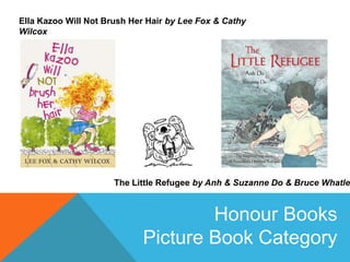 Ella Kazoo Will Not Brush Her Hair by Lee Fox & Cathy
Wilcox

The Little Refugee by Anh & Suzanne Do & Bruce Whatley

Honour Books
Picture Book Category

 