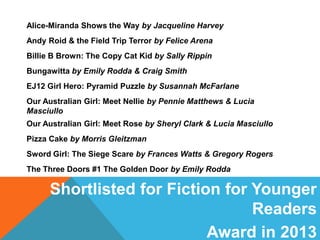 Alice-Miranda Shows the Way by Jacqueline Harvey
Andy Roid & the Field Trip Terror by Felice Arena
Billie B Brown: The Copy Cat Kid by Sally Rippin
Bungawitta by Emily Rodda & Craig Smith
EJ12 Girl Hero: Pyramid Puzzle by Susannah McFarlane
Our Australian Girl: Meet Nellie by Pennie Matthews & Lucia
Masciullo
Our Australian Girl: Meet Rose by Sheryl Clark & Lucia Masciullo
Pizza Cake by Morris Gleitzman
Sword Girl: The Siege Scare by Frances Watts & Gregory Rogers
The Three Doors #1 The Golden Door by Emily Rodda

Shortlisted for Fiction for Younger
Readers
Award in 2013

 