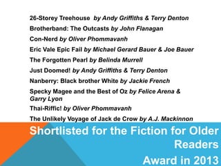 26-Storey Treehouse by Andy Griffiths & Terry Denton
Brotherband: The Outcasts by John Flanagan
Con-Nerd by Oliver Phommavanh
Eric Vale Epic Fail by Michael Gerard Bauer & Joe Bauer
The Forgotten Pearl by Belinda Murrell
Just Doomed! by Andy Griffiths & Terry Denton
Nanberry: Black brother White by Jackie French
Specky Magee and the Best of Oz by Felice Arena &
Garry Lyon
Thai-Riffic! by Oliver Phommavanh
The Unlikely Voyage of Jack de Crow by A.J. Mackinnon

Shortlisted for the Fiction for Older
Readers
Award in 2013

 