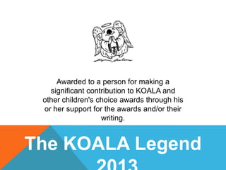Awarded to a person for making a
significant contribution to KOALA and
other children's choice awards through his
or her support for the awards and/or their
writing.

The KOALA Legend

 