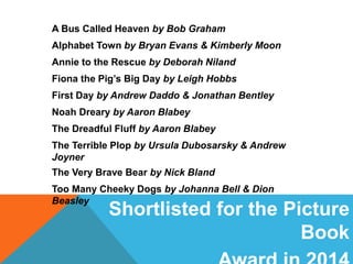 Shortlisted for the Picture
Book
A Bus Called Heaven by Bob Graham
Alphabet Town by Bryan Evans & Kimberly Moon
Annie to the Rescue by Deborah Niland
Fiona the Pig’s Big Day by Leigh Hobbs
First Day by Andrew Daddo & Jonathan Bentley
Noah Dreary by Aaron Blabey
The Dreadful Fluff by Aaron Blabey
The Terrible Plop by Ursula Dubosarsky & Andrew
Joyner
The Very Brave Bear by Nick Bland
Too Many Cheeky Dogs by Johanna Bell & Dion
Beasley
 