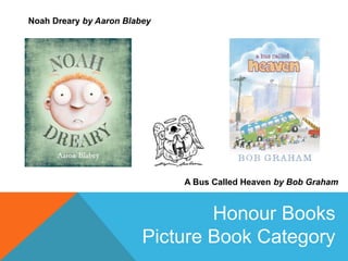 A Bus Called Heaven by Bob Graham
Noah Dreary by Aaron Blabey
Honour Books
Picture Book Category
 