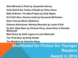 Shortlisted for Fiction for Younger
Readers
Award in 2014
Alice-Miranda in Paris by Jacqueline Harvey
Andy Roid & the Tracks of Death by Felice Arena
Billie B Brown: The Best Project by Sally Rippin
EJ12 Girl Hero: Kimono Code by Susannah McFarlane
Extra Time by Morris Gleitzman
Extreme Adventures: Monkey Mountain by Justin D’Ath
Go Girl: Style Stars by Chrissie Perry, Sonia Dixon & Danielle
McDonald
Meet Grace by Sofie Laguna & Lucia Masciullo
The Third Door by Emily Rodda
The Wishbird by Gabrielle Wang
 