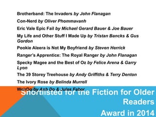 Shortlisted for the Fiction for Older
Readers
Award in 2014
Brotherband: The Invaders by John Flanagan
Con-Nerd by Oliver Phommavanh
Eric Vale Epic Fail by Michael Gerard Bauer & Joe Bauer
My Life and Other Stuff I Made Up by Tristan Bancks & Gus
Gordon
Pookie Aleera is Not My Boyfriend by Steven Herrick
Ranger’s Apprentice: The Royal Ranger by John Flanagan
Specky Magee and the Best of Oz by Felice Arena & Garry
Lyon
The 39 Storey Treehouse by Andy Griffiths & Terry Denton
The Ivory Rose by Belinda Murrell
WeirDo by Anh Do & Jules Faber
 