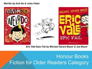 WeirDo by Anh Do & Jules Faber
Eric Vale Epic Fail by Michael Gerard Bauer & Joe Bauer
Honour Books
Fiction for Older Readers Category
 