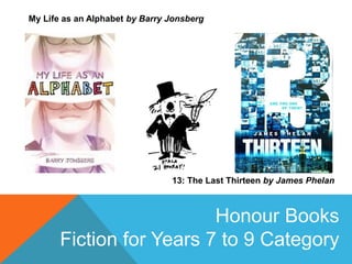 My Life as an Alphabet by Barry Jonsberg
13: The Last Thirteen by James Phelan
Honour Books
Fiction for Years 7 to 9 Category
 