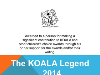 The KOALA Legend
Awarded to a person for making a
significant contribution to KOALA and
other children's choice awards through his
or her support for the awards and/or their
writing.
 