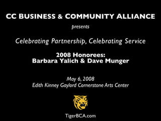 CC BUSINESS & COMMUNITY ALLIANCE
                        presents

  Celebrating Partnership, Celebrating Service
              2008 Honorees:
       Barbara Yalich & Dave Munger

                      May 6, 2008
       Edith Kinney Gaylord Cornerstone Arts Center




                      TigerBCA.com