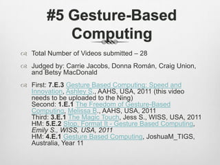 #5 Gesture-Based ComputingTotal Number of Videos submitted – 28Judged by: Carrie Jacobs, Donna Román, Craig Union, and Betsy MacDonald First: 7.E.3Gesture Based Computing: Speed and Innovation, Ashley S., AAHS, USA, 2011 (this video needs to be uploaded to the Ning)Second: 1.E.1The Freedom of Gesture-Based Computing, Melissa B., AAHS, USA, 2011Third: 3.E.1The Magic Touch, Jess S., WISS, USA, 2011HM: 5.E.2Stop, Format It - Gesture Based Computing, Emily S., WISS, USA, 2011HM: 4.E.1Gesture Based Computing, JoshuaM_TIGS, Australia, Year 11