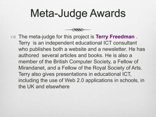 Meta-Judge AwardsThe meta-judge for this project is Terry Freedman . Terry  is an independent educational ICT consultant who publishes both a website and a newsletter. He has authored  several articles and books. He is also a member of the British Computer Society, a Fellow of Mirandanet, and a Fellow of the Royal Society of Arts.Terry also gives presentations in educational ICT, including the use of Web 2.0 applications in schools, in the UK and elsewhere