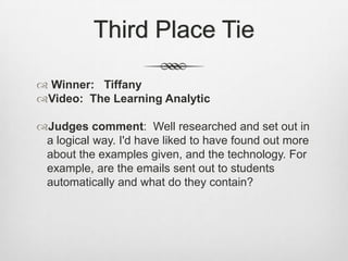 Third Place TieWinner:   TiffanyVideo:  The Learning AnalyticJudges comment:  Well researched and set out in a logical way. I'd have liked to have found out more about the examples given, and the technology. For example, are the emails sent out to students automatically and what do they contain?