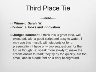 Third Place TieWinner:  Sarah  W.Video:  eBooks and innovationJudges comment: I think this is great idea, well-executed, with a good script and easy to watch. I may use this myself, with students or for a presentation. I have only two suggestions for the future though:  a) speak more slowly b) make the credits easier to read; they fly by too quickly, are too small, and in a dark font on a dark background. 