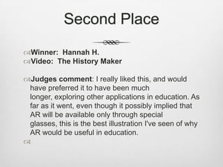 Second PlaceWinner:  Hannah H.Video:  The History MakerJudges comment: I really liked this, and would have preferred it to have been much longer, exploring other applications in education. As far as it went, even though it possibly implied that AR will be available only through special glasses, this is the best illustration I've seen of why AR would be useful in education.