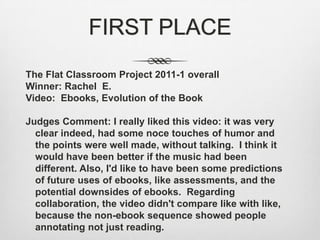 FIRST PLACEThe Flat Classroom Project 2011-1 overall  Winner: Rachel  E.Video:  Ebooks, Evolution of the BookJudges Comment: I really liked this video: it was very clear indeed, had some noce touches of humor and the points were well made, without talking.  I think it would have been better if the music had been different. Also, I'd like to have been some predictions of future uses of ebooks, like assessments, and the potential downsides of ebooks.  Regarding collaboration, the video didn't compare like with like, because the non-ebook sequence showed people annotating not just reading.