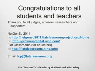 Congratulations to all students and teachersThank you to all judges, advisors, researchers and supporters. NetGenEd 2011 http://netgened2011.flatclassroomproject.org/Home http://grownupdigital.ning.com/Flat Classrooms (for educators)http://flatclassrooms.ning.com Email: fcp@flatclassroom.orgFlat Classroom™ Co-founded by Vicki Davis and Julie Lindsay