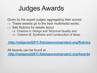 Judges AwardsGiven by the expert judges aggregating their scoresThese awards go to the best multimedia works.See Rubrics for details about Criterion A: Design and Technical Quality and Criterion B: Synthesis and Construction of Ideas http://netgened2011.flatclassroomproject.org/RubricsAll Awards can be found at  http://netgened2011.flatclassroomproject.org/Awards