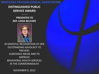 KENTUCKY PSYCHOLOGICAL ASSOCIATION
    DISTINGUISHED PUBLIC
       SERVICE AWARD
               --------
         PRESENTED TO
       REP. LINDA BELCHER




 IN GRATEFUL RECOGNITION OF HER
    OUTSTANDING ADVOCACY TO
              PREVENT
     SUBSTANCE ABUSE AND TO
              IMPROVE
   BEHAVIORAL HEALTH SERVICES
      IN THE COMMONWEALTH

       NOVEMBER 9, 2012
 