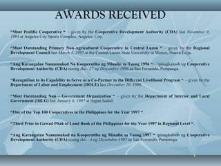 AWARDS RECEIVED
“Most Prolific Cooperative “ – given by the Cooperative Development Authority (CDA) last November 9,
1994 at Angeles City Sports Complex, Angeles, City.
“Most Outstanding Primary Non-Agricultural Cooperative in Central Luzon “ – given by the Regional
Development Council last March 1, 1995 at the Central Luzon State University in Munoz, Nueva Ecija.
“Ang Karangalan Namumukod Na Kooperatiba ng Minalin sa Taong 1996 “ – ipinagkaloob ng Cooperative
Development Authority (CDA) noong ika - 27 ng Disyembre 1996 sa San Fernando, Pampanga.
“Recognition to its Capability to Serve as a Co-Partner to the Different Livelihood Program “ – given by the
Department of Labor and Employment (DOLE) last December 20, 1996.
“Most Outstanding Non – Government Organization “ – given by the Department of Interior and Local
Government (DILG) last January 6, 1997 at Ilagan Isabel.
“One of the Top 100 Cooperatives in the Philippines for the Year 1997 “.
“Third Prize in Gawad Pitak of Land Bank of the Philippines for the Year 1997 in Regional Level “.
“Ang Karangalan Namumukod na Kooperatiba ng Minalin sa Taong 1997 “ ipinagkaloob ng Cooperative
Development Authority (CDA) noong ika – 4 ng Disyembre 1997 sa San Fernando, Pampanga.
 