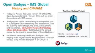 Open Badges – IMS Global
History and CHANGE
• Today our Awards Tool uses version 1.0 of the IMS
Open Badges standard. Version 2.0 is out, we are in
discussions with IMS groups.
• “Badging and digital credentialing is an important part
of building the future of learning and assessment, and
the evolving world of capturing skills, achievement,
and experience,” said Jeremy Auger, chief strategy
officer, D2L Corporation. “IMS Global is the perfect
choice for the ongoing stewardship of Open Badges...”
• Mozilla will be retiring the Mozilla Backpack and
helping users migrate to the Badgr platform. Transition
for D2L using Mozilla Backpack in 2nd Qtr 2019.
 