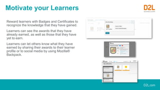 Motivate your Learners
Reward learners with Badges and Certificates to
recognize the knowledge that they have gained.
Learners can see the awards that they have
already earned, as well as those that they have
yet to earn.
Learners can let others know what they have
earned by sharing their awards to their learner
profile or to social media by using Mozilla®
Backpack.
 