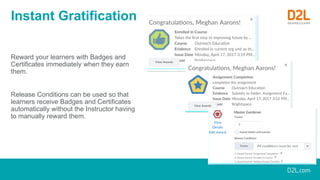 Instant Gratification
Reward your learners with Badges and
Certificates immediately when they earn
them.
Release Conditions can be used so that
learners receive Badges and Certificates
automatically without the Instructor having
to manually reward them.
 