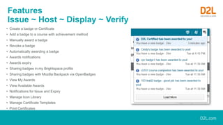Features
Issue ~ Host ~ Display ~ Verify
• Create a badge or Certificate
• Add a badge to a course with achievement method
• Manually award a badge
• Revoke a badge
• Automatically awarding a badge
• Awards notifications
• Awards expiry
• Sharing badges in my Brightspace profile
• Sharing badges with Mozilla Backpack via OpenBadges
• View My Awards
• View Available Awards
• Notifications for Issue and Expiry
• Manage Icon Library
• Manage Certificate Templates
• Print Certificates
 
