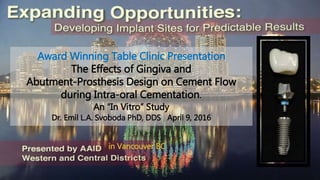 Award Winning Table Clinic Presentation
The Effects of Gingiva and
Abutment-Prosthesis Design on Cement Flow
during Intra-oral Cementation.
An “In Vitro” Study
Dr. Emil L.A. Svoboda PhD, DDS April 9, 2016
in Vancouver BC
 