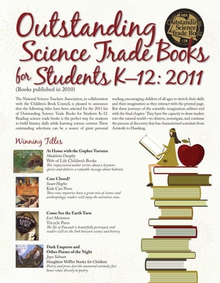 Click here to link to the press release




(Books published in 2010)
The National Science Teachers Association, in collaboration        reading, encouraging children of all ages to stretch their skills
with the Children’s Book Council, is pleased to announce           and their imagination as they interact with the printed page.
that the following titles have been selected for the 2011 list     But these journeys of the scientific imagination seldom end
of Outstanding Science Trade Books for Students K–12.              with the final chapter. They have the capacity to draw readers
Reading science trade books is the perfect way for students        into the natural world—to observe, investigate, and continue
to build literacy skills while learning science content. These     the process of discovery that has characterized scientists from
outstanding selections can be a source of great personal           Aristotle to Hawking.




                    At Home with the Gopher Tortoise
                    Madeleine Dunphy
                    Web of Life Children’s Books
                    This impassioned author writes about a keystone
                    species and delivers a valuable message about habitats.

                    Case Closed?
                    Susan Hughes
                    Kids Can Press
                    These nine mysteries have a great mix of science and
                    anthropology; readers will enjoy the narrative tone.



                    Come See the Earth Turn
                    Lori Mortensen
                    Tricycle Press
                    The life of Foucault is beautifully portrayed, and
                    readers will see the link between science and history.



                    Dark Emperor and
                    Other Poems of the Night
                    Joyce Sidman
                    Houghton Mifflin Books for Children
                    Poetry and prose describe nocturnal animals; fact
                    boxes relate directly to poetry.
 