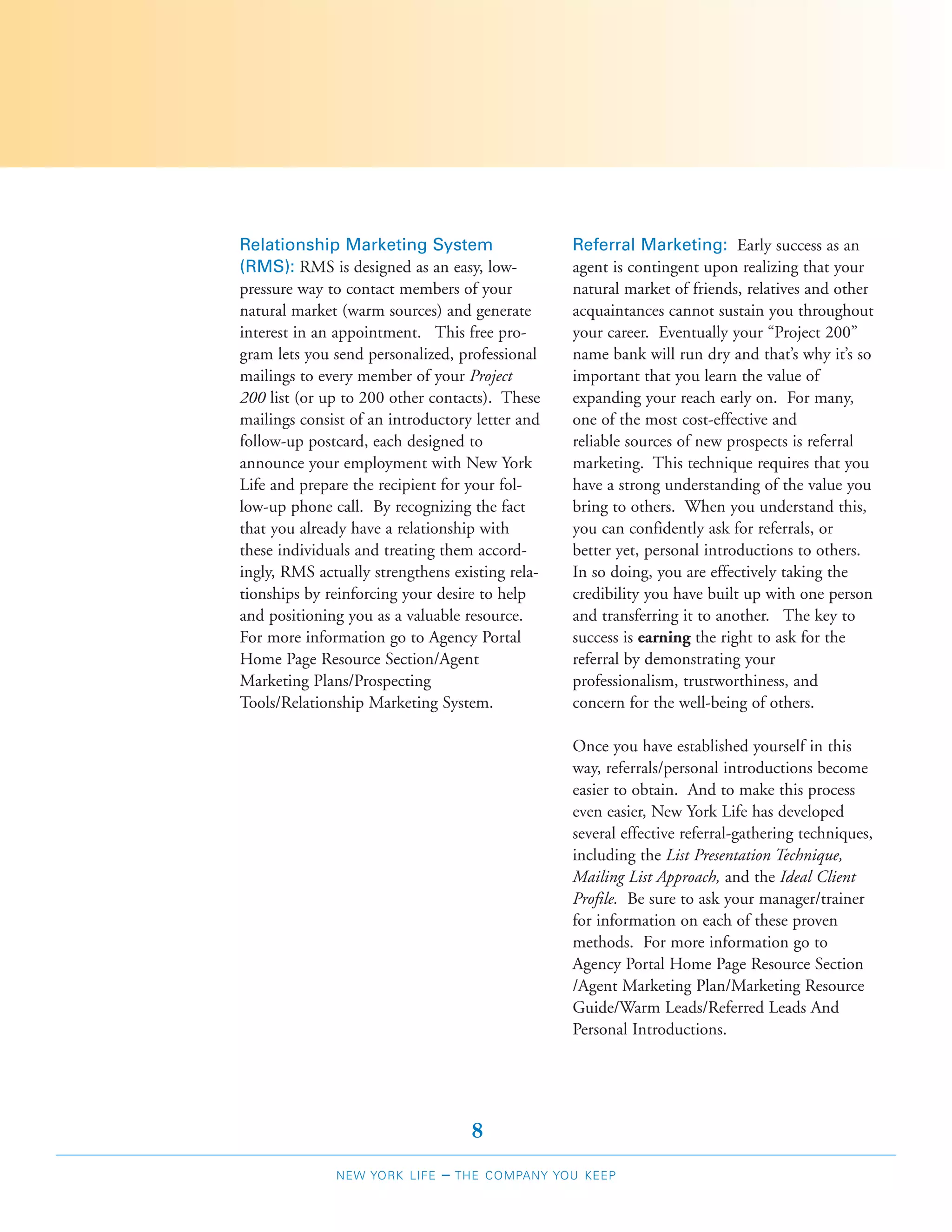 Relationship Marketing System                    Referral Marketing: Early success as an
(RMS): RMS is designed as an easy, low-          agent is contingent upon realizing that your
pressure way to contact members of your          natural market of friends, relatives and other
natural market (warm sources) and generate       acquaintances cannot sustain you throughout
interest in an appointment. This free pro-       your career. Eventually your “Project 200”
gram lets you send personalized, professional    name bank will run dry and that’s why it’s so
mailings to every member of your Project         important that you learn the value of
200 list (or up to 200 other contacts). These    expanding your reach early on. For many,
mailings consist of an introductory letter and   one of the most cost-effective and
follow-up postcard, each designed to             reliable sources of new prospects is referral
announce your employment with New York           marketing. This technique requires that you
Life and prepare the recipient for your fol-     have a strong understanding of the value you
low-up phone call. By recognizing the fact       bring to others. When you understand this,
that you already have a relationship with        you can confidently ask for referrals, or
these individuals and treating them accord-      better yet, personal introductions to others.
ingly, RMS actually strengthens existing rela-   In so doing, you are effectively taking the
tionships by reinforcing your desire to help     credibility you have built up with one person
and positioning you as a valuable resource.      and transferring it to another. The key to
For more information go to Agency Portal         success is earning the right to ask for the
Home Page Resource Section/Agent                 referral by demonstrating your
Marketing Plans/Prospecting                      professionalism, trustworthiness, and
Tools/Relationship Marketing System.             concern for the well-being of others.

                                                 Once you have established yourself in this
                                                 way, referrals/personal introductions become
                                                 easier to obtain. And to make this process
                                                 even easier, New York Life has developed
                                                 several effective referral-gathering techniques,
                                                 including the List Presentation Technique,
                                                 Mailing List Approach, and the Ideal Client
                                                 Profile. Be sure to ask your manager/trainer
                                                 for information on each of these proven
                                                 methods. For more information go to
                                                 Agency Portal Home Page Resource Section
                                                 /Agent Marketing Plan/Marketing Resource
                                                 Guide/Warm Leads/Referred Leads And
                                                 Personal Introductions.




                                    8
              NEW YORK LIFE   –   THE COMPANY YOU KEEP
 