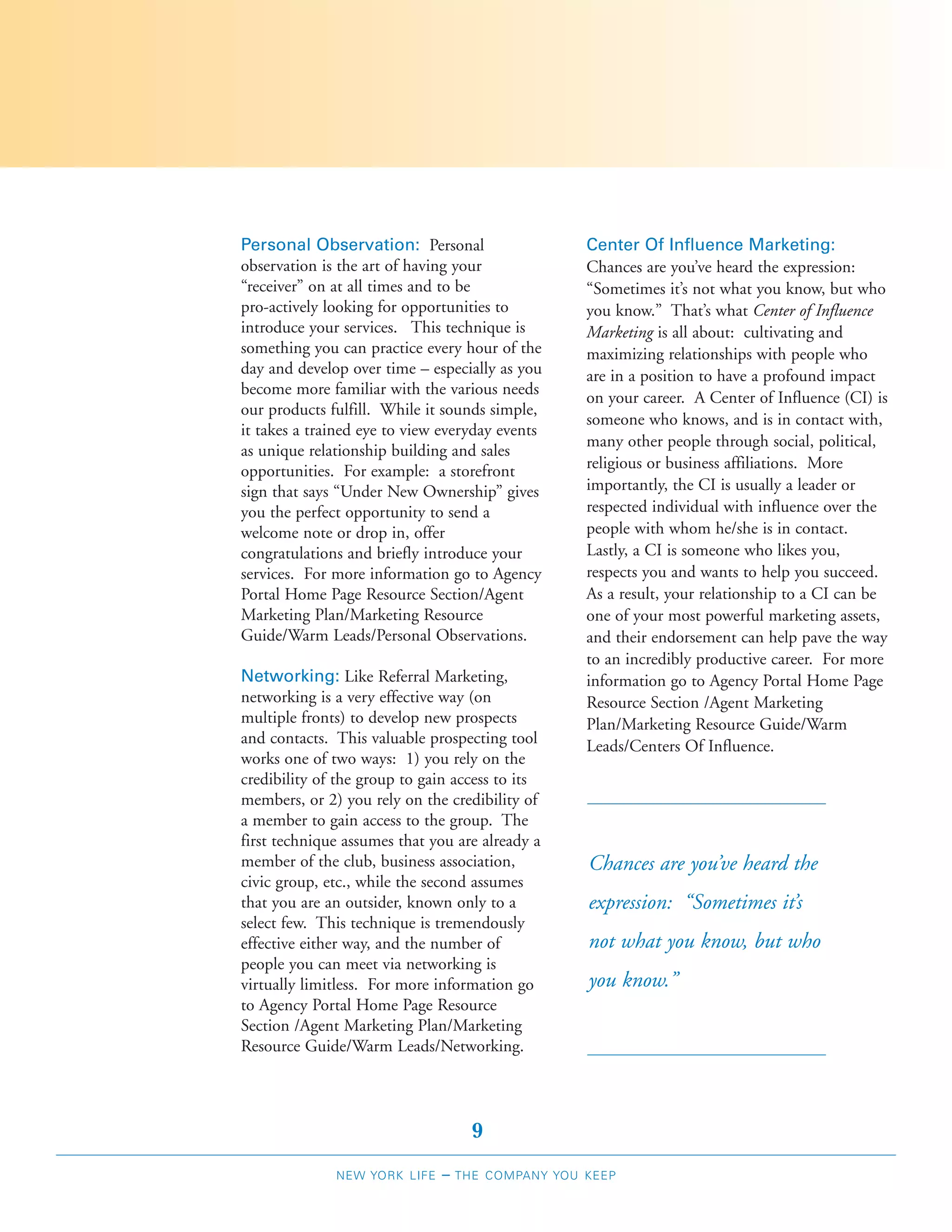 Personal Observation: Personal                    Center Of Influence Marketing:
observation is the art of having your             Chances are you’ve heard the expression:
“receiver” on at all times and to be              “Sometimes it’s not what you know, but who
pro-actively looking for opportunities to         you know.” That’s what Center of Influence
introduce your services. This technique is        Marketing is all about: cultivating and
something you can practice every hour of the      maximizing relationships with people who
day and develop over time – especially as you     are in a position to have a profound impact
become more familiar with the various needs
                                                  on your career. A Center of Influence (CI) is
our products fulfill. While it sounds simple,
                                                  someone who knows, and is in contact with,
it takes a trained eye to view everyday events
                                                  many other people through social, political,
as unique relationship building and sales
opportunities. For example: a storefront          religious or business affiliations. More
sign that says “Under New Ownership” gives        importantly, the CI is usually a leader or
you the perfect opportunity to send a             respected individual with influence over the
welcome note or drop in, offer                    people with whom he/she is in contact.
congratulations and briefly introduce your        Lastly, a CI is someone who likes you,
services. For more information go to Agency       respects you and wants to help you succeed.
Portal Home Page Resource Section/Agent           As a result, your relationship to a CI can be
Marketing Plan/Marketing Resource                 one of your most powerful marketing assets,
Guide/Warm Leads/Personal Observations.           and their endorsement can help pave the way
                                                  to an incredibly productive career. For more
Networking: Like Referral Marketing,              information go to Agency Portal Home Page
networking is a very effective way (on            Resource Section /Agent Marketing
multiple fronts) to develop new prospects         Plan/Marketing Resource Guide/Warm
and contacts. This valuable prospecting tool      Leads/Centers Of Influence.
works one of two ways: 1) you rely on the
credibility of the group to gain access to its
members, or 2) you rely on the credibility of
a member to gain access to the group. The
first technique assumes that you are already a
member of the club, business association,         Chances are you’ve heard the
civic group, etc., while the second assumes
that you are an outsider, known only to a         expression: “Sometimes it’s
select few. This technique is tremendously
effective either way, and the number of           not what you know, but who
people you can meet via networking is
virtually limitless. For more information go      you know.”
to Agency Portal Home Page Resource
Section /Agent Marketing Plan/Marketing
Resource Guide/Warm Leads/Networking.




                                    9
              NEW YORK LIFE   –   THE COMPANY YOU KEEP
 