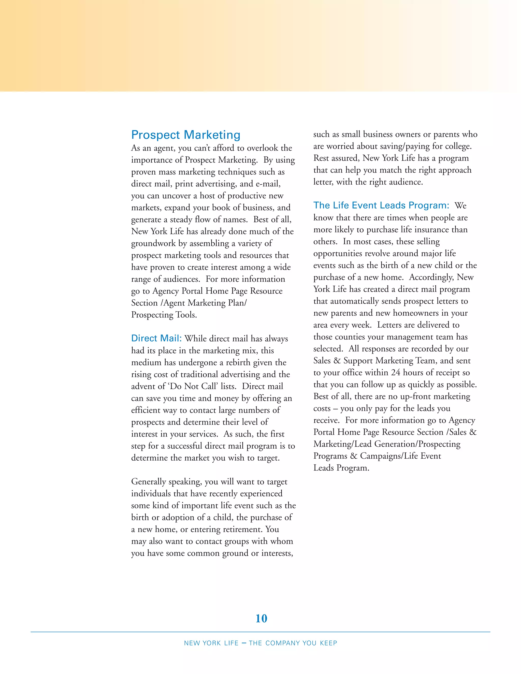 Prospect Marketing                                such as small business owners or parents who
As an agent, you can’t afford to overlook the     are worried about saving/paying for college.
importance of Prospect Marketing. By using        Rest assured, New York Life has a program
proven mass marketing techniques such as          that can help you match the right approach
direct mail, print advertising, and e-mail,       letter, with the right audience.
you can uncover a host of productive new
markets, expand your book of business, and        The Life Event Leads Program: We
generate a steady flow of names. Best of all,     know that there are times when people are
New York Life has already done much of the        more likely to purchase life insurance than
groundwork by assembling a variety of             others. In most cases, these selling
prospect marketing tools and resources that       opportunities revolve around major life
have proven to create interest among a wide       events such as the birth of a new child or the
range of audiences. For more information          purchase of a new home. Accordingly, New
go to Agency Portal Home Page Resource            York Life has created a direct mail program
Section /Agent Marketing Plan/                    that automatically sends prospect letters to
Prospecting Tools.                                new parents and new homeowners in your
                                                  area every week. Letters are delivered to
Direct Mail: While direct mail has always         those counties your management team has
had its place in the marketing mix, this          selected. All responses are recorded by our
medium has undergone a rebirth given the          Sales & Support Marketing Team, and sent
rising cost of traditional advertising and the    to your office within 24 hours of receipt so
advent of ‘Do Not Call’ lists. Direct mail        that you can follow up as quickly as possible.
can save you time and money by offering an        Best of all, there are no up-front marketing
efficient way to contact large numbers of         costs – you only pay for the leads you
prospects and determine their level of            receive. For more information go to Agency
interest in your services. As such, the first     Portal Home Page Resource Section /Sales &
step for a successful direct mail program is to   Marketing/Lead Generation/Prospecting
determine the market you wish to target.          Programs & Campaigns/Life Event
                                                  Leads Program.
Generally speaking, you will want to target
individuals that have recently experienced
some kind of important life event such as the
birth or adoption of a child, the purchase of
a new home, or entering retirement. You
may also want to contact groups with whom
you have some common ground or interests,




                                    10
               NEW YORK LIFE   –   THE COMPANY YOU KEEP
 