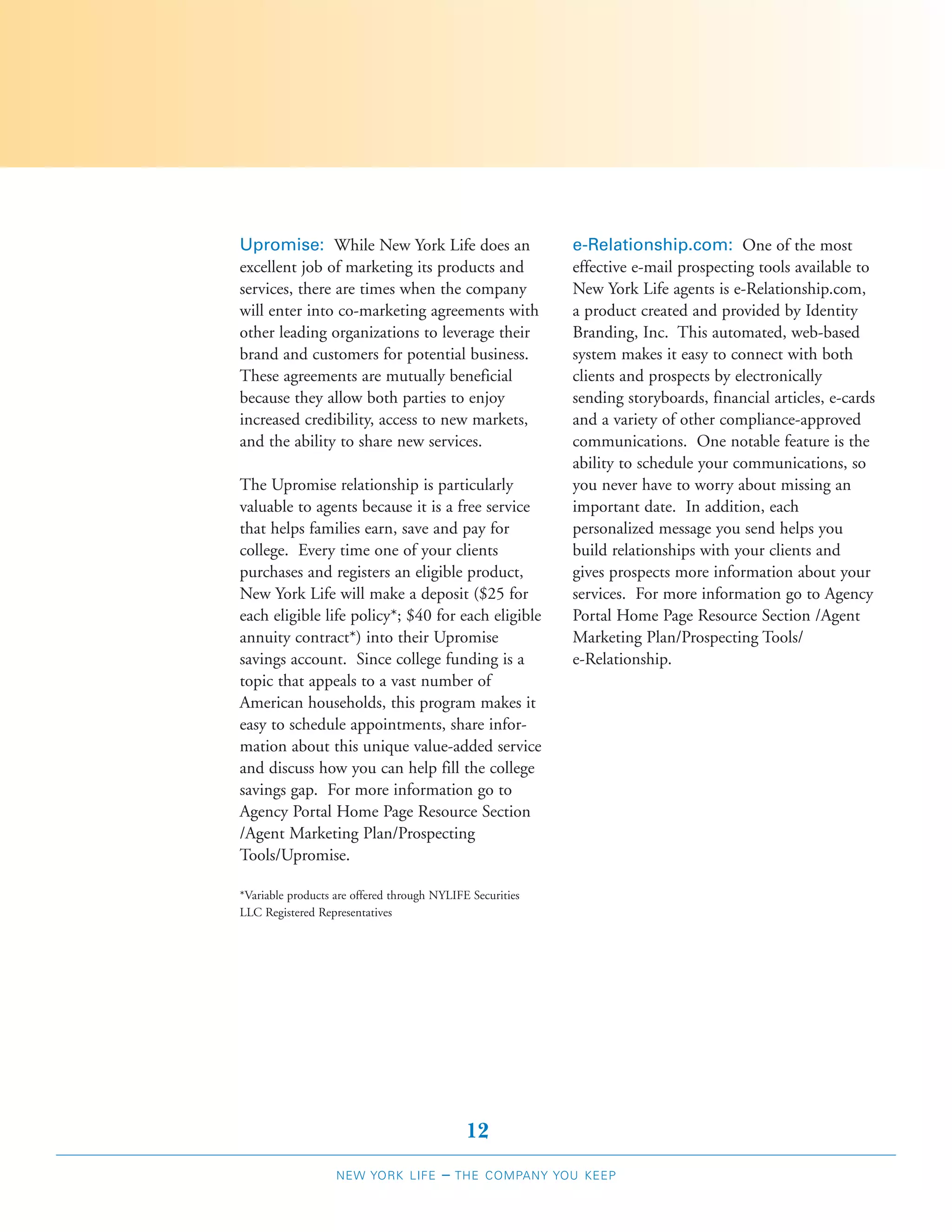 Upromise: While New York Life does an                      e-Relationship.com: One of the most
excellent job of marketing its products and                effective e-mail prospecting tools available to
services, there are times when the company                 New York Life agents is e-Relationship.com,
will enter into co-marketing agreements with               a product created and provided by Identity
other leading organizations to leverage their              Branding, Inc. This automated, web-based
brand and customers for potential business.                system makes it easy to connect with both
These agreements are mutually beneficial                   clients and prospects by electronically
because they allow both parties to enjoy                   sending storyboards, financial articles, e-cards
increased credibility, access to new markets,              and a variety of other compliance-approved
and the ability to share new services.                     communications. One notable feature is the
                                                           ability to schedule your communications, so
The Upromise relationship is particularly                  you never have to worry about missing an
valuable to agents because it is a free service            important date. In addition, each
that helps families earn, save and pay for                 personalized message you send helps you
college. Every time one of your clients                    build relationships with your clients and
purchases and registers an eligible product,               gives prospects more information about your
New York Life will make a deposit ($25 for                 services. For more information go to Agency
each eligible life policy*; $40 for each eligible          Portal Home Page Resource Section /Agent
annuity contract*) into their Upromise                     Marketing Plan/Prospecting Tools/
savings account. Since college funding is a                e-Relationship.
topic that appeals to a vast number of
American households, this program makes it
easy to schedule appointments, share infor-
mation about this unique value-added service
and discuss how you can help fill the college
savings gap. For more information go to
Agency Portal Home Page Resource Section
/Agent Marketing Plan/Prospecting
Tools/Upromise.

*Variable products are offered through NYLIFE Securities
LLC Registered Representatives




                                             12
                   NEW YORK LIFE        –   THE COMPANY YOU KEEP
 