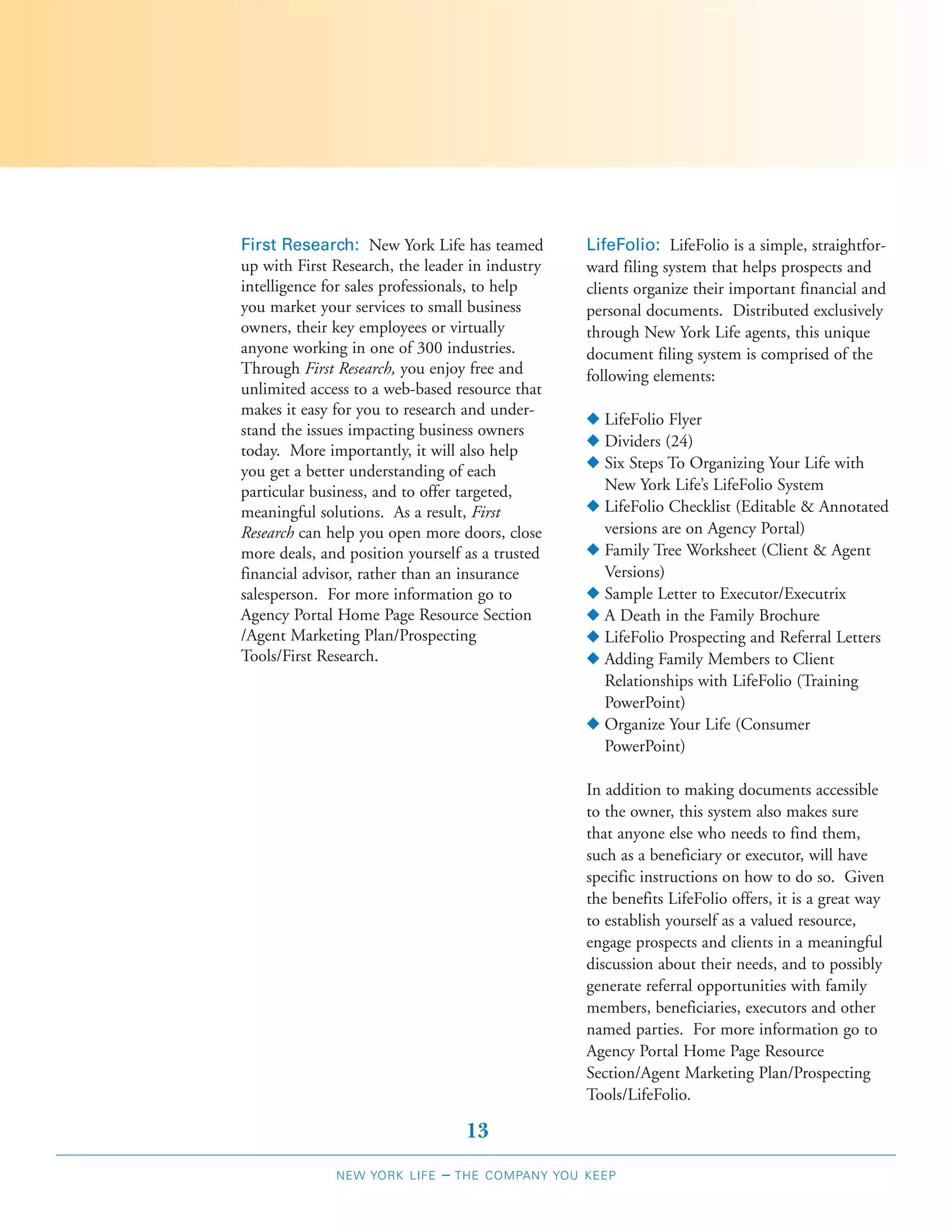 First Research: New York Life has teamed          LifeFolio: LifeFolio is a simple, straightfor-
up with First Research, the leader in industry    ward filing system that helps prospects and
intelligence for sales professionals, to help     clients organize their important financial and
you market your services to small business        personal documents. Distributed exclusively
owners, their key employees or virtually          through New York Life agents, this unique
anyone working in one of 300 industries.          document filing system is comprised of the
Through First Research, you enjoy free and        following elements:
unlimited access to a web-based resource that
makes it easy for you to research and under-
                                                  N LifeFolio Flyer
stand the issues impacting business owners
                                                  N Dividers (24)
today. More importantly, it will also help
you get a better understanding of each            N Six Steps To Organizing Your Life with
particular business, and to offer targeted,         New York Life’s LifeFolio System
meaningful solutions. As a result, First          N LifeFolio Checklist (Editable & Annotated
Research can help you open more doors, close        versions are on Agency Portal)
more deals, and position yourself as a trusted    N Family Tree Worksheet (Client & Agent
financial advisor, rather than an insurance         Versions)
salesperson. For more information go to           N Sample Letter to Executor/Executrix
Agency Portal Home Page Resource Section          N A Death in the Family Brochure
/Agent Marketing Plan/Prospecting                 N LifeFolio Prospecting and Referral Letters
Tools/First Research.                             N Adding Family Members to Client
                                                    Relationships with LifeFolio (Training
                                                    PowerPoint)
                                                  N Organize Your Life (Consumer
                                                    PowerPoint)

                                                  In addition to making documents accessible
                                                  to the owner, this system also makes sure
                                                  that anyone else who needs to find them,
                                                  such as a beneficiary or executor, will have
                                                  specific instructions on how to do so. Given
                                                  the benefits LifeFolio offers, it is a great way
                                                  to establish yourself as a valued resource,
                                                  engage prospects and clients in a meaningful
                                                  discussion about their needs, and to possibly
                                                  generate referral opportunities with family
                                                  members, beneficiaries, executors and other
                                                  named parties. For more information go to
                                                  Agency Portal Home Page Resource
                                                  Section/Agent Marketing Plan/Prospecting
                                                  Tools/LifeFolio.

                                   13
              NEW YORK LIFE   –   THE COMPANY YOU KEEP
 