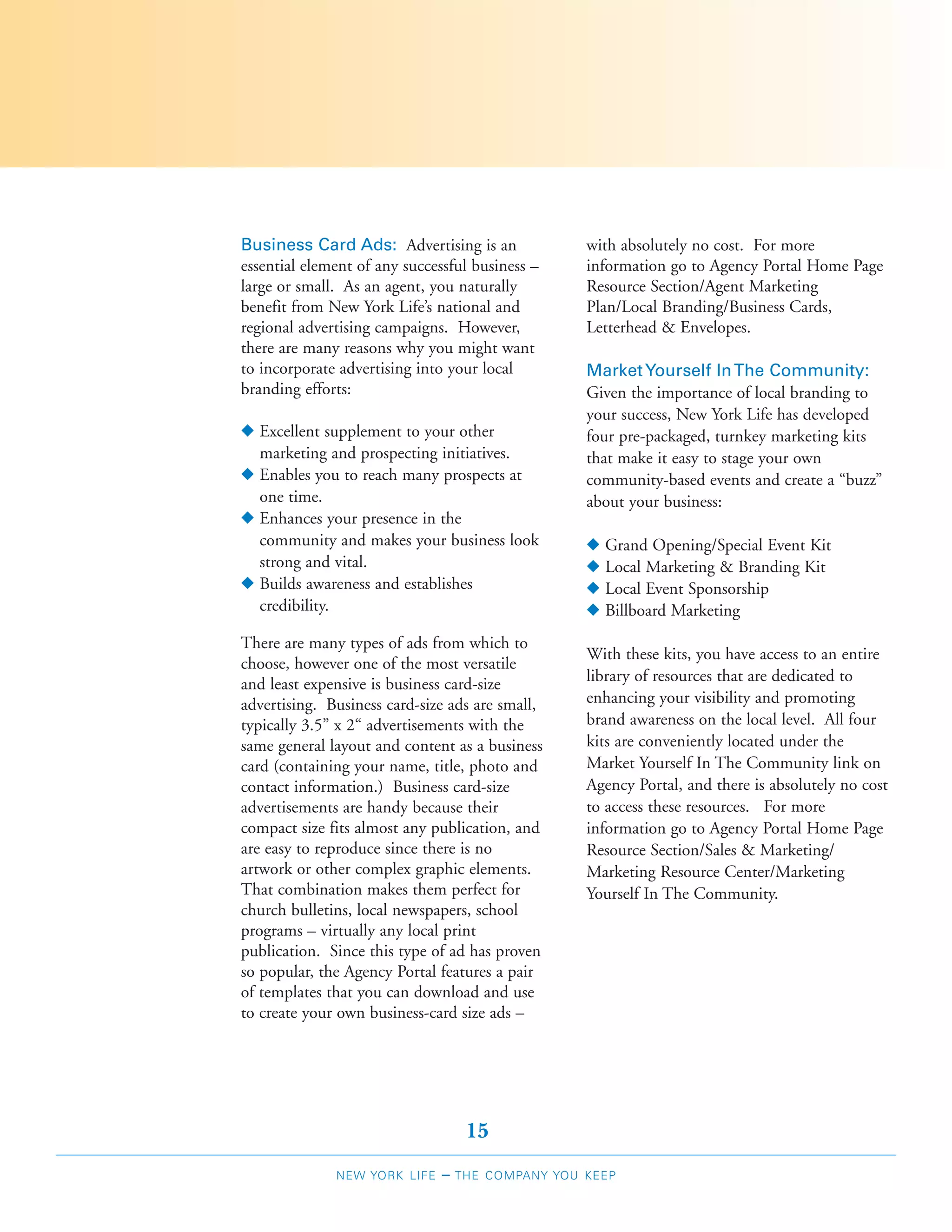 Business Card Ads: Advertising is an               with absolutely no cost. For more
essential element of any successful business –     information go to Agency Portal Home Page
large or small. As an agent, you naturally         Resource Section/Agent Marketing
benefit from New York Life’s national and          Plan/Local Branding/Business Cards,
regional advertising campaigns. However,           Letterhead & Envelopes.
there are many reasons why you might want
to incorporate advertising into your local         Market Yourself In The Community:
branding efforts:                                  Given the importance of local branding to
                                                   your success, New York Life has developed
N Excellent supplement to your other               four pre-packaged, turnkey marketing kits
  marketing and prospecting initiatives.           that make it easy to stage your own
N Enables you to reach many prospects at           community-based events and create a “buzz”
  one time.                                        about your business:
N Enhances your presence in the
  community and makes your business look           N   Grand Opening/Special Event Kit
  strong and vital.                                N   Local Marketing & Branding Kit
N Builds awareness and establishes                 N   Local Event Sponsorship
  credibility.                                     N   Billboard Marketing
There are many types of ads from which to
                                                   With these kits, you have access to an entire
choose, however one of the most versatile
and least expensive is business card-size          library of resources that are dedicated to
advertising. Business card-size ads are small,     enhancing your visibility and promoting
typically 3.5” x 2“ advertisements with the        brand awareness on the local level. All four
same general layout and content as a business      kits are conveniently located under the
card (containing your name, title, photo and       Market Yourself In The Community link on
contact information.) Business card-size           Agency Portal, and there is absolutely no cost
advertisements are handy because their             to access these resources. For more
compact size fits almost any publication, and      information go to Agency Portal Home Page
are easy to reproduce since there is no            Resource Section/Sales & Marketing/
artwork or other complex graphic elements.         Marketing Resource Center/Marketing
That combination makes them perfect for            Yourself In The Community.
church bulletins, local newspapers, school
programs – virtually any local print
publication. Since this type of ad has proven
so popular, the Agency Portal features a pair
of templates that you can download and use
to create your own business-card size ads –




                                    15
              NEW YORK LIFE    –   THE COMPANY YOU KEEP
 