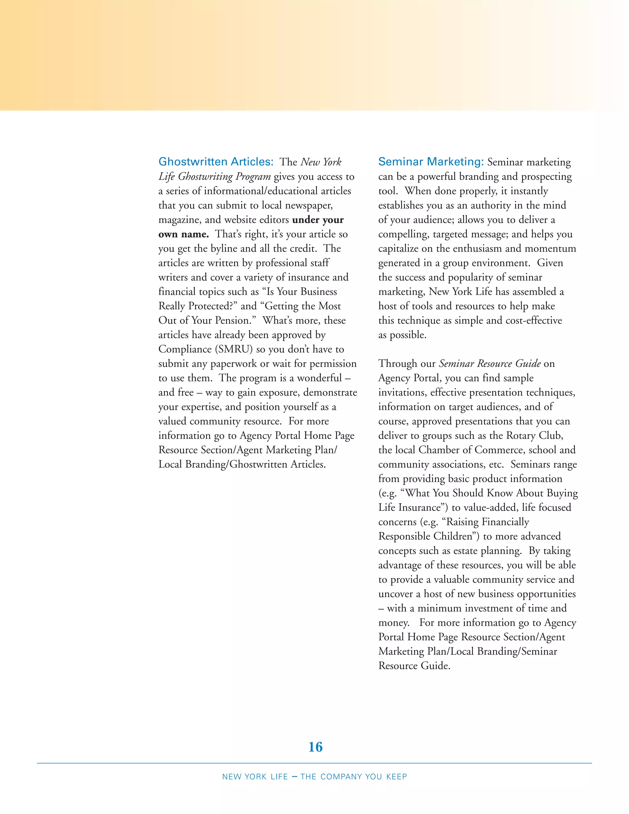 Ghostwritten Articles: The New York              Seminar Marketing: Seminar marketing
Life Ghostwriting Program gives you access to    can be a powerful branding and prospecting
a series of informational/educational articles   tool. When done properly, it instantly
that you can submit to local newspaper,          establishes you as an authority in the mind
magazine, and website editors under your         of your audience; allows you to deliver a
own name. That’s right, it’s your article so     compelling, targeted message; and helps you
you get the byline and all the credit. The       capitalize on the enthusiasm and momentum
articles are written by professional staff       generated in a group environment. Given
writers and cover a variety of insurance and     the success and popularity of seminar
financial topics such as “Is Your Business       marketing, New York Life has assembled a
Really Protected?” and “Getting the Most         host of tools and resources to help make
Out of Your Pension.” What’s more, these         this technique as simple and cost-effective
articles have already been approved by           as possible.
Compliance (SMRU) so you don’t have to
submit any paperwork or wait for permission      Through our Seminar Resource Guide on
to use them. The program is a wonderful –        Agency Portal, you can find sample
and free – way to gain exposure, demonstrate     invitations, effective presentation techniques,
your expertise, and position yourself as a       information on target audiences, and of
valued community resource. For more              course, approved presentations that you can
information go to Agency Portal Home Page        deliver to groups such as the Rotary Club,
Resource Section/Agent Marketing Plan/           the local Chamber of Commerce, school and
Local Branding/Ghostwritten Articles.            community associations, etc. Seminars range
                                                 from providing basic product information
                                                 (e.g. “What You Should Know About Buying
                                                 Life Insurance”) to value-added, life focused
                                                 concerns (e.g. “Raising Financially
                                                 Responsible Children”) to more advanced
                                                 concepts such as estate planning. By taking
                                                 advantage of these resources, you will be able
                                                 to provide a valuable community service and
                                                 uncover a host of new business opportunities
                                                 – with a minimum investment of time and
                                                 money. For more information go to Agency
                                                 Portal Home Page Resource Section/Agent
                                                 Marketing Plan/Local Branding/Seminar
                                                 Resource Guide.




                                   16
              NEW YORK LIFE   –   THE COMPANY YOU KEEP
 