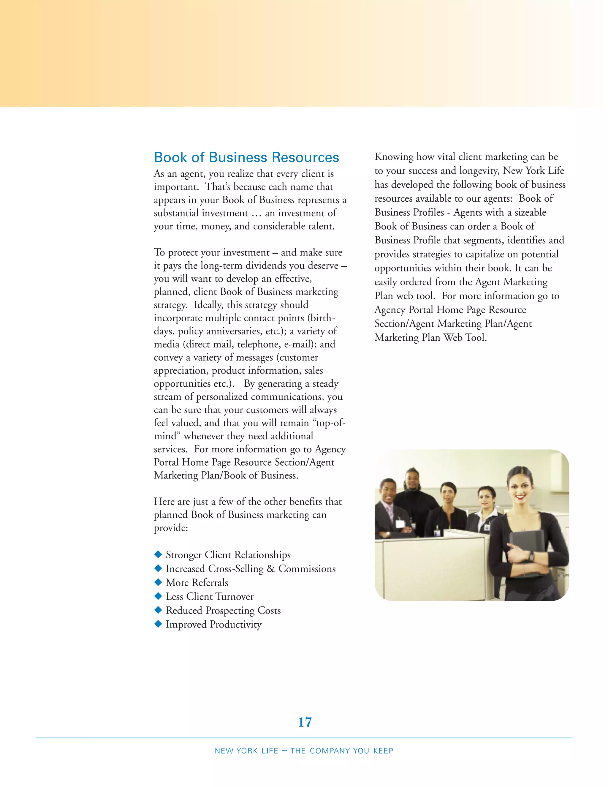 Book of Business Resources                         Knowing how vital client marketing can be
As an agent, you realize that every client is      to your success and longevity, New York Life
important. That’s because each name that           has developed the following book of business
appears in your Book of Business represents a      resources available to our agents: Book of
substantial investment … an investment of          Business Profiles - Agents with a sizeable
your time, money, and considerable talent.         Book of Business can order a Book of
                                                   Business Profile that segments, identifies and
To protect your investment – and make sure         provides strategies to capitalize on potential
it pays the long-term dividends you deserve –      opportunities within their book. It can be
you will want to develop an effective,             easily ordered from the Agent Marketing
planned, client Book of Business marketing         Plan web tool. For more information go to
strategy. Ideally, this strategy should            Agency Portal Home Page Resource
incorporate multiple contact points (birth-
                                                   Section/Agent Marketing Plan/Agent
days, policy anniversaries, etc.); a variety of
                                                   Marketing Plan Web Tool.
media (direct mail, telephone, e-mail); and
convey a variety of messages (customer
appreciation, product information, sales
opportunities etc.). By generating a steady
stream of personalized communications, you
can be sure that your customers will always
feel valued, and that you will remain “top-of-
mind” whenever they need additional
services. For more information go to Agency
Portal Home Page Resource Section/Agent
Marketing Plan/Book of Business.

Here are just a few of the other benefits that
planned Book of Business marketing can
provide:

N   Stronger Client Relationships
N   Increased Cross-Selling & Commissions
N   More Referrals
N   Less Client Turnover
N   Reduced Prospecting Costs
N   Improved Productivity




                                    17
              NEW YORK LIFE    –   THE COMPANY YOU KEEP
 