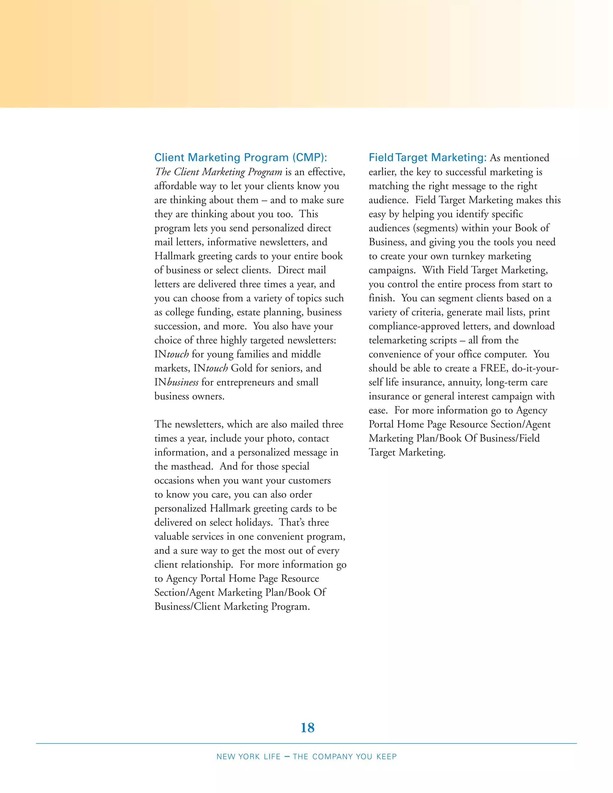 Client Marketing Program (CMP):                 Field Target Marketing: As mentioned
The Client Marketing Program is an effective,   earlier, the key to successful marketing is
affordable way to let your clients know you     matching the right message to the right
are thinking about them – and to make sure      audience. Field Target Marketing makes this
they are thinking about you too. This           easy by helping you identify specific
program lets you send personalized direct       audiences (segments) within your Book of
mail letters, informative newsletters, and      Business, and giving you the tools you need
Hallmark greeting cards to your entire book     to create your own turnkey marketing
of business or select clients. Direct mail      campaigns. With Field Target Marketing,
letters are delivered three times a year, and   you control the entire process from start to
you can choose from a variety of topics such    finish. You can segment clients based on a
as college funding, estate planning, business   variety of criteria, generate mail lists, print
succession, and more. You also have your        compliance-approved letters, and download
choice of three highly targeted newsletters:    telemarketing scripts – all from the
INtouch for young families and middle           convenience of your office computer. You
markets, INtouch Gold for seniors, and          should be able to create a FREE, do-it-your-
INbusiness for entrepreneurs and small          self life insurance, annuity, long-term care
business owners.                                insurance or general interest campaign with
                                                ease. For more information go to Agency
The newsletters, which are also mailed three    Portal Home Page Resource Section/Agent
times a year, include your photo, contact       Marketing Plan/Book Of Business/Field
information, and a personalized message in      Target Marketing.
the masthead. And for those special
occasions when you want your customers
to know you care, you can also order
personalized Hallmark greeting cards to be
delivered on select holidays. That’s three
valuable services in one convenient program,
and a sure way to get the most out of every
client relationship. For more information go
to Agency Portal Home Page Resource
Section/Agent Marketing Plan/Book Of
Business/Client Marketing Program.




                                   18
              NEW YORK LIFE   –   THE COMPANY YOU KEEP
 