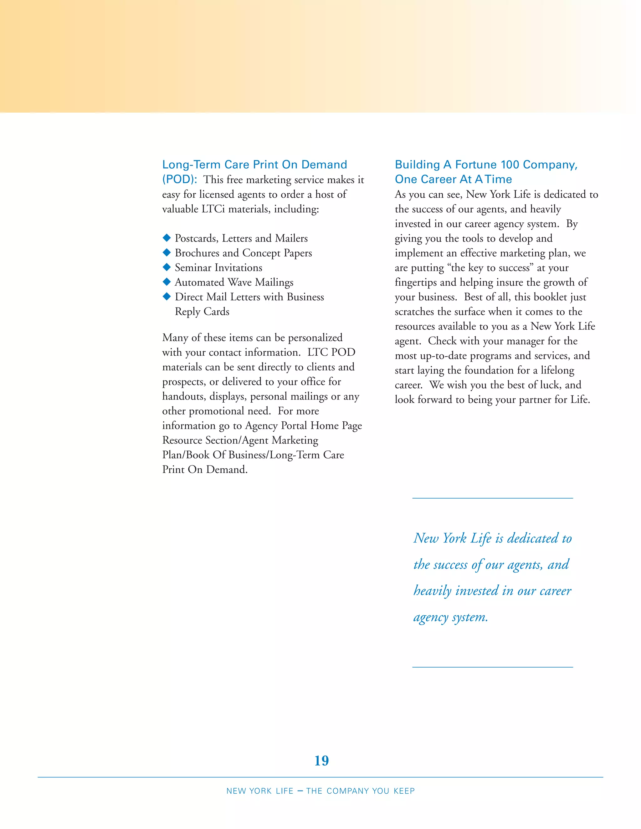 Long-Term Care Print On Demand                     Building A Fortune 100 Company,
(POD): This free marketing service makes it        One Career At A Time
easy for licensed agents to order a host of        As you can see, New York Life is dedicated to
valuable LTCi materials, including:                the success of our agents, and heavily
                                                   invested in our career agency system. By
N   Postcards, Letters and Mailers                 giving you the tools to develop and
N   Brochures and Concept Papers                   implement an effective marketing plan, we
N   Seminar Invitations                            are putting “the key to success” at your
N   Automated Wave Mailings                        fingertips and helping insure the growth of
N   Direct Mail Letters with Business              your business. Best of all, this booklet just
    Reply Cards                                    scratches the surface when it comes to the
                                                   resources available to you as a New York Life
Many of these items can be personalized            agent. Check with your manager for the
with your contact information. LTC POD             most up-to-date programs and services, and
materials can be sent directly to clients and      start laying the foundation for a lifelong
prospects, or delivered to your office for         career. We wish you the best of luck, and
handouts, displays, personal mailings or any       look forward to being your partner for Life.
other promotional need. For more
information go to Agency Portal Home Page
Resource Section/Agent Marketing
Plan/Book Of Business/Long-Term Care
Print On Demand.




                                                       New York Life is dedicated to
                                                       the success of our agents, and
                                                       heavily invested in our career
                                                       agency system.




                                    19
               NEW YORK LIFE   –   THE COMPANY YOU KEEP
 